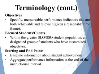 Objectives
• Specific, measureable performance indicators that are
both achievable and relevant (given a reasonable time
frame).
Focused Students/Clients
• Within the greater SLO/SSO student population, a
designated group of students who have customized
objectives.
Starting and End Points
• Baseline information about student achievement
• Aggregate performance information at the end of the
instructional interval.
16
Terminology (cont.)
 