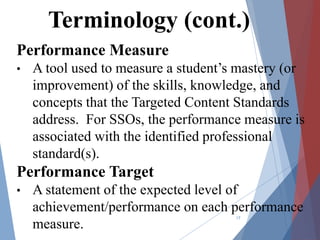 Performance Measure
• A tool used to measure a student’s mastery (or
improvement) of the skills, knowledge, and
concepts that the Targeted Content Standards
address. For SSOs, the performance measure is
associated with the identified professional
standard(s).
Performance Target
• A statement of the expected level of
achievement/performance on each performance
measure.
17
Terminology (cont.)
 