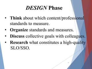 21
DESIGN Phase
• Think about which content/professional
standards to measure.
• Organize standards and measures.
• Discuss collective goals with colleagues.
• Research what constitutes a high-quality
SLO/SSO.
 