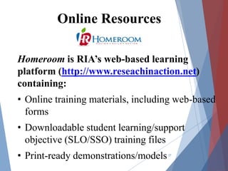 27
Online Resources
Homeroom is RIA’s web-based learning
platform (http://www.reseachinaction.net)
containing:
• Online training materials, including web-based
forms
• Downloadable student learning/support
objective (SLO/SSO) training files
• Print-ready demonstrations/models
 