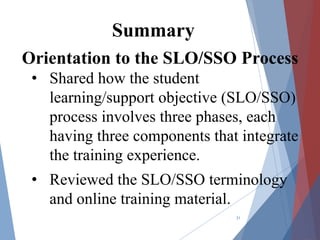 Orientation to the SLO/SSO Process
• Shared how the student
learning/support objective (SLO/SSO)
process involves three phases, each
having three components that integrate
the training experience.
• Reviewed the SLO/SSO terminology
and online training material.
31
Summary
 