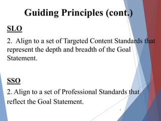 Guiding Principles (cont.)
SLO
2. Align to a set of Targeted Content Standards that
represent the depth and breadth of the Goal
Statement.
SSO
2. Align to a set of Professional Standards that
reflect the Goal Statement.
9
 
