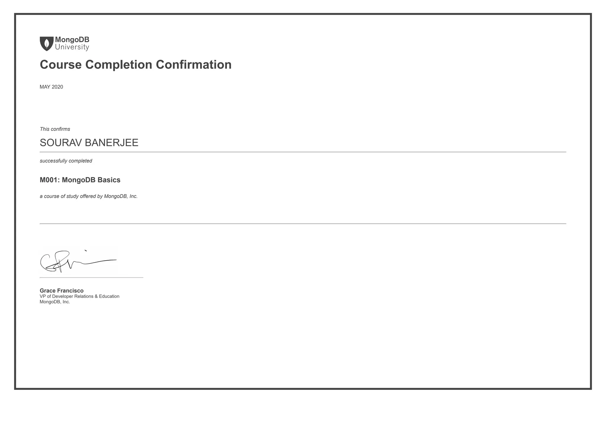 Course Completion Confirmation
MAY 2020
This confirms
SOURAV BANERJEE
successfully completed
M001: MongoDB Basics
a course of study offered by MongoDB, Inc.
Grace Francisco
VP of Developer Relations & Education
MongoDB, Inc.