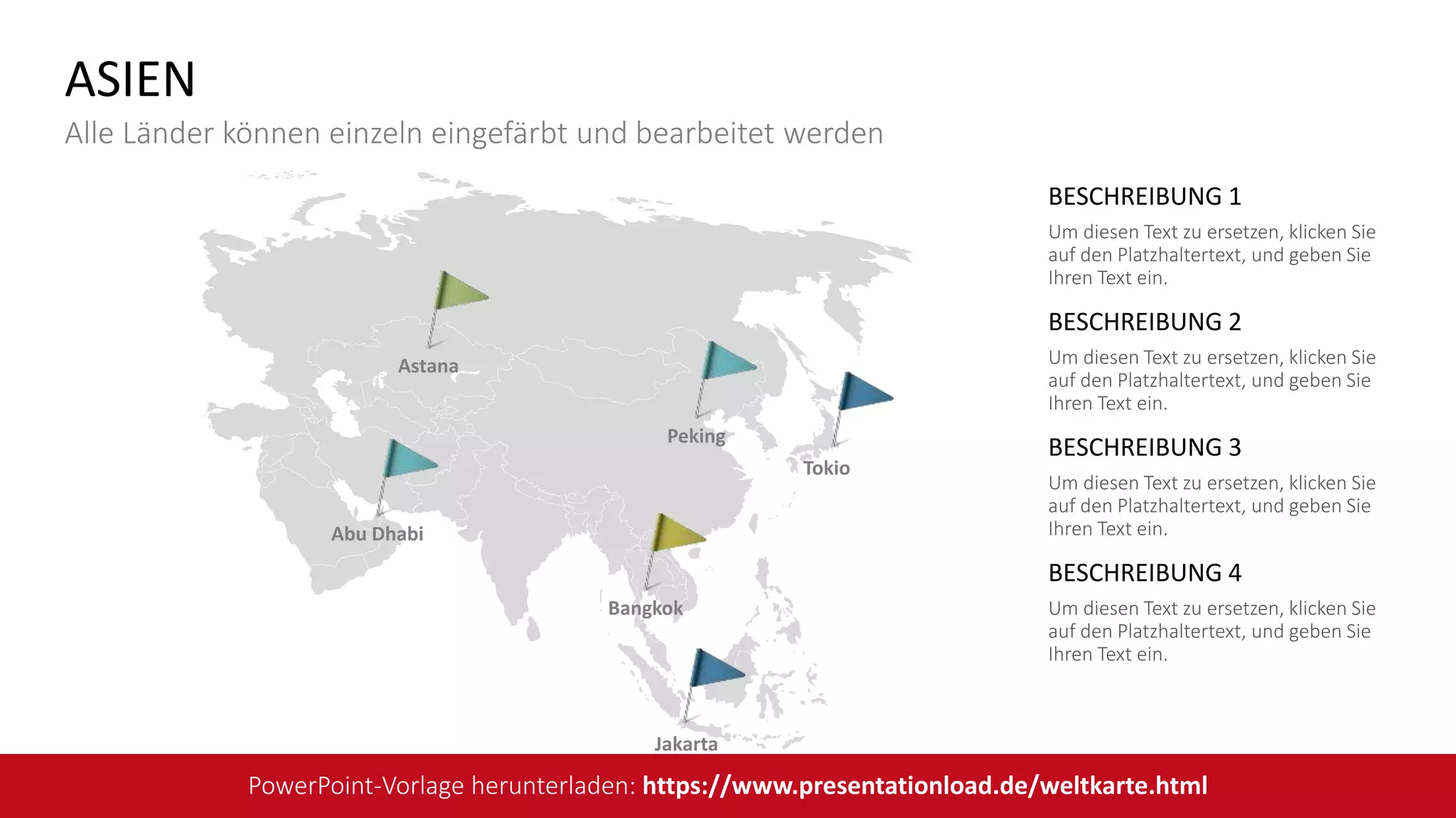 BESCHREIBUNG 1
Um diesen Text zu ersetzen, klicken Sie
auf den Platzhaltertext, und geben Sie
Ihren Text ein.
BESCHREIBUNG 2
Um diesen Text zu ersetzen, klicken Sie
auf den Platzhaltertext, und geben Sie
Ihren Text ein.
BESCHREIBUNG 3
Um diesen Text zu ersetzen, klicken Sie
auf den Platzhaltertext, und geben Sie
Ihren Text ein.
BESCHREIBUNG 4
Um diesen Text zu ersetzen, klicken Sie
auf den Platzhaltertext, und geben Sie
Ihren Text ein.
Tokio
Peking
Jakarta
Bangkok
Astana
Abu Dhabi
ASIEN
Alle Länder können einzeln eingefärbt und bearbeitet werden
PowerPoint-Vorlage herunterladen: https://www.presentationload.de/weltkarte.html
 