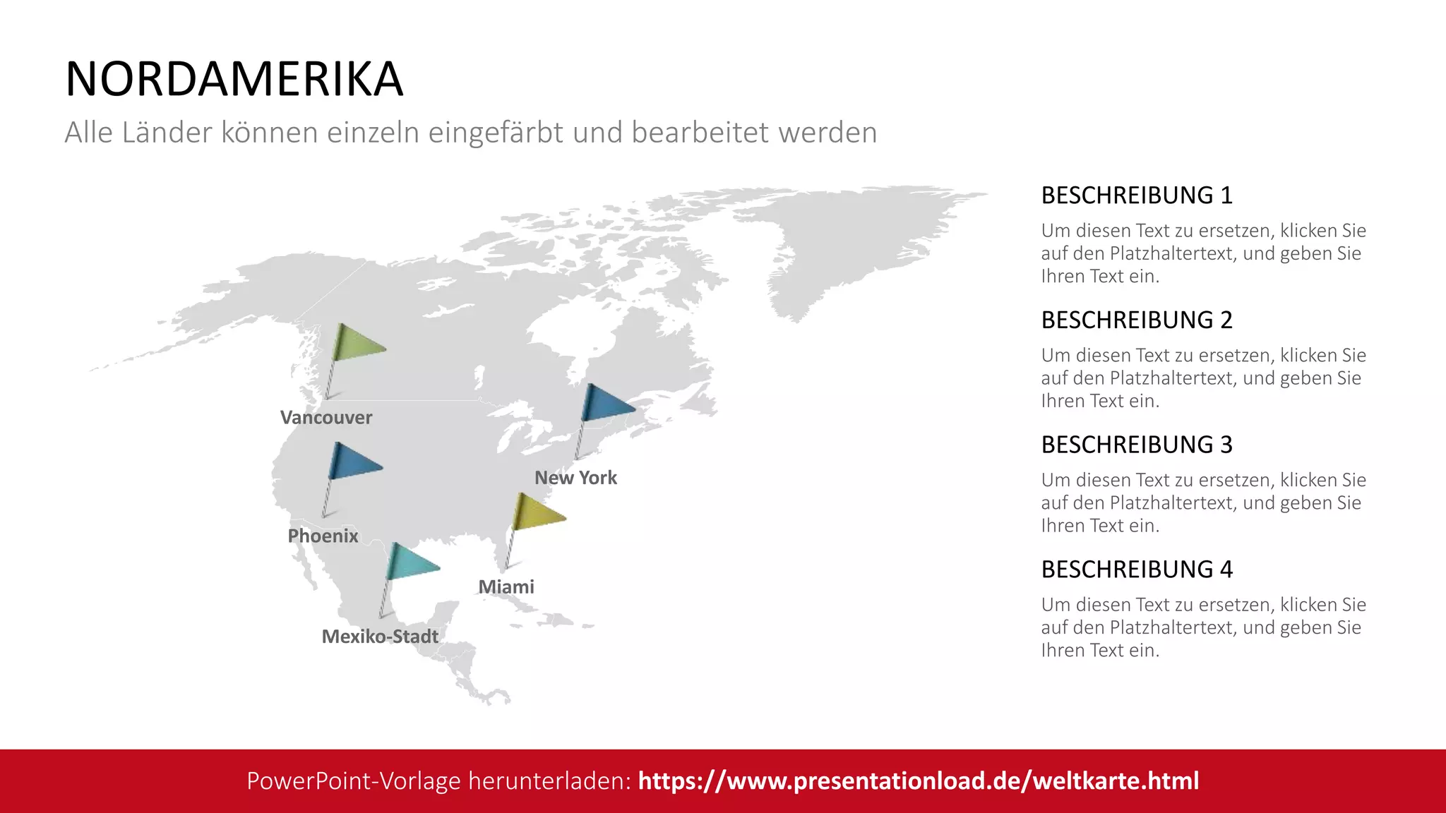 BESCHREIBUNG 1
Um diesen Text zu ersetzen, klicken Sie
auf den Platzhaltertext, und geben Sie
Ihren Text ein.
BESCHREIBUNG 2
Um diesen Text zu ersetzen, klicken Sie
auf den Platzhaltertext, und geben Sie
Ihren Text ein.
BESCHREIBUNG 3
Um diesen Text zu ersetzen, klicken Sie
auf den Platzhaltertext, und geben Sie
Ihren Text ein.
BESCHREIBUNG 4
Um diesen Text zu ersetzen, klicken Sie
auf den Platzhaltertext, und geben Sie
Ihren Text ein.
Vancouver
Phoenix
New York
Miami
Mexiko-Stadt
NORDAMERIKA
Alle Länder können einzeln eingefärbt und bearbeitet werden
PowerPoint-Vorlage herunterladen: https://www.presentationload.de/weltkarte.html
 