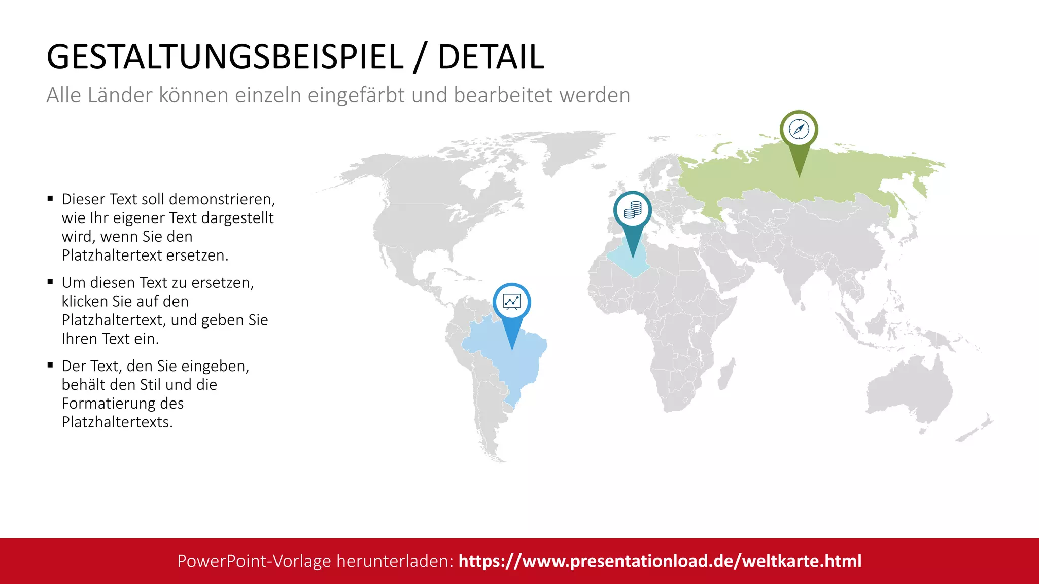 Dieser Text soll demonstrieren,
wie Ihr eigener Text dargestellt
wird, wenn Sie den
Platzhaltertext ersetzen.
 Um diesen Text zu ersetzen,
klicken Sie auf den
Platzhaltertext, und geben Sie
Ihren Text ein.
 Der Text, den Sie eingeben,
behält den Stil und die
Formatierung des
Platzhaltertexts.
GESTALTUNGSBEISPIEL / DETAIL
Alle Länder können einzeln eingefärbt und bearbeitet werden
PowerPoint-Vorlage herunterladen: https://www.presentationload.de/weltkarte.html
 