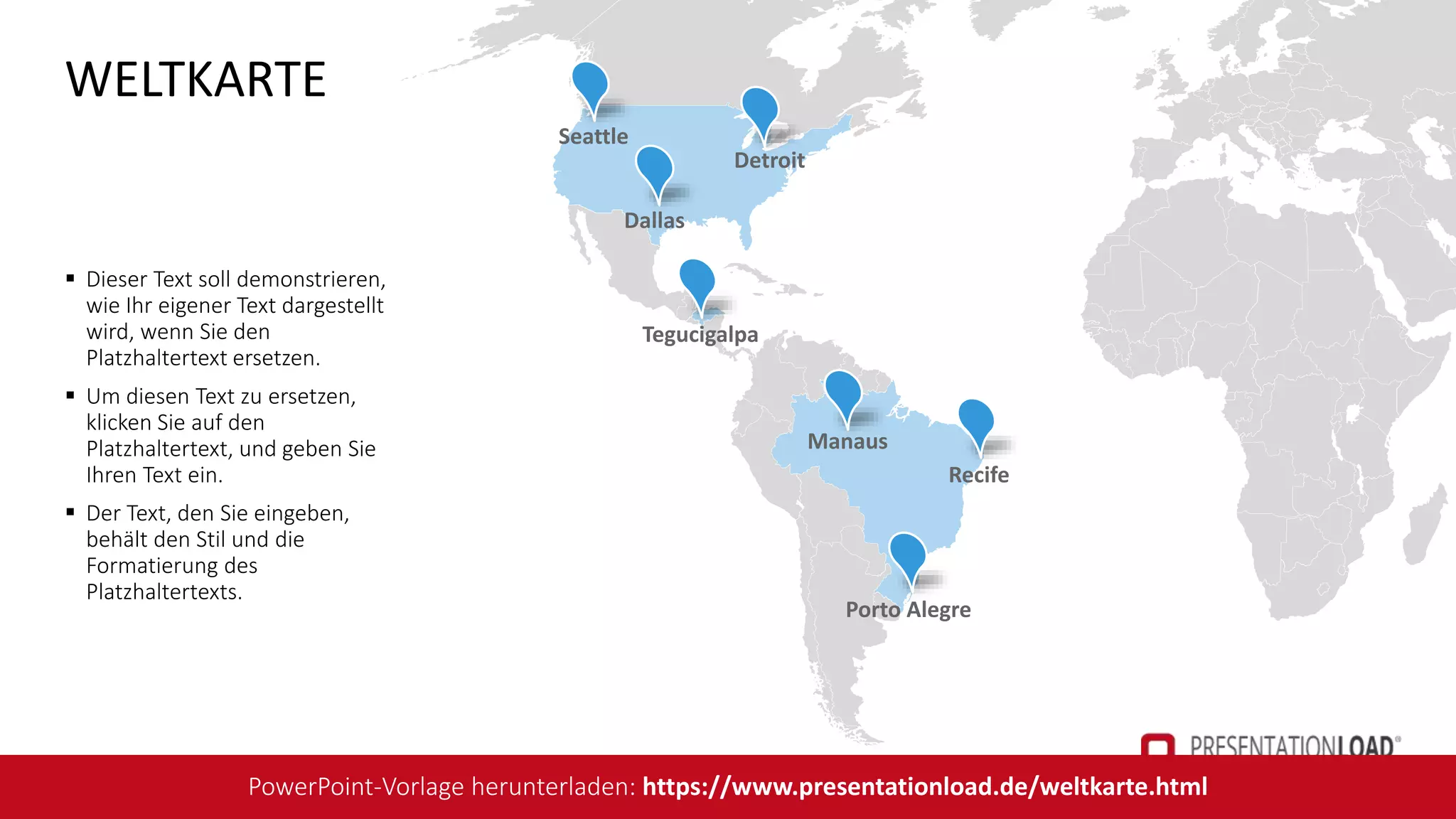 Tegucigalpa
Seattle
Recife
Porto Alegre
Manaus
Detroit
Dallas
 Dieser Text soll demonstrieren,
wie Ihr eigener Text dargestellt
wird, wenn Sie den
Platzhaltertext ersetzen.
 Um diesen Text zu ersetzen,
klicken Sie auf den
Platzhaltertext, und geben Sie
Ihren Text ein.
 Der Text, den Sie eingeben,
behält den Stil und die
Formatierung des
Platzhaltertexts.
WELTKARTE
PowerPoint-Vorlage herunterladen: https://www.presentationload.de/weltkarte.html
 