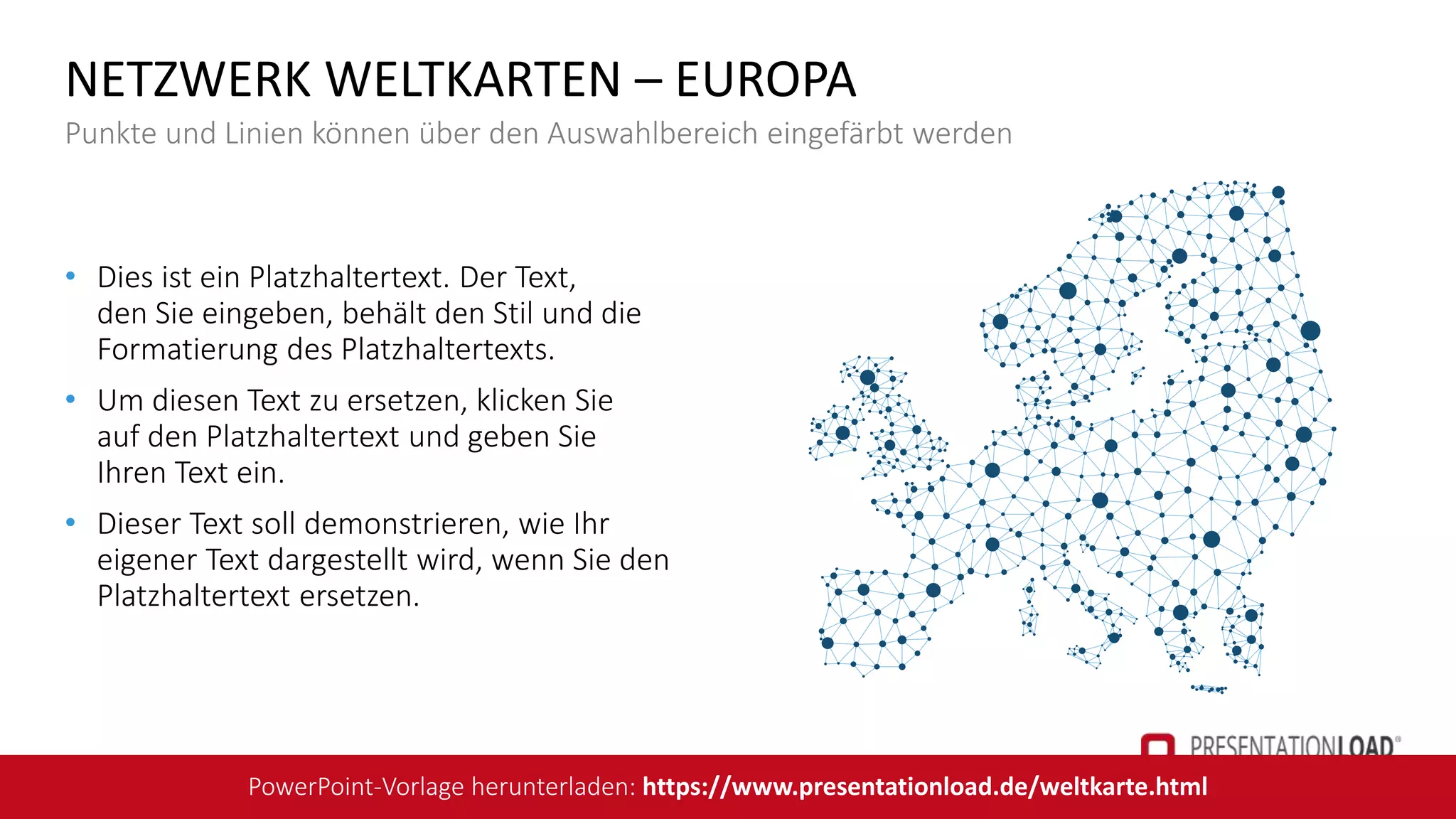 • Dies ist ein Platzhaltertext. Der Text,
den Sie eingeben, behält den Stil und die
Formatierung des Platzhaltertexts.
• Um diesen Text zu ersetzen, klicken Sie
auf den Platzhaltertext und geben Sie
Ihren Text ein.
• Dieser Text soll demonstrieren, wie Ihr
eigener Text dargestellt wird, wenn Sie den
Platzhaltertext ersetzen.
NETZWERK WELTKARTEN – EUROPA
Punkte und Linien können über den Auswahlbereich eingefärbt werden
PowerPoint-Vorlage herunterladen: https://www.presentationload.de/weltkarte.html
 