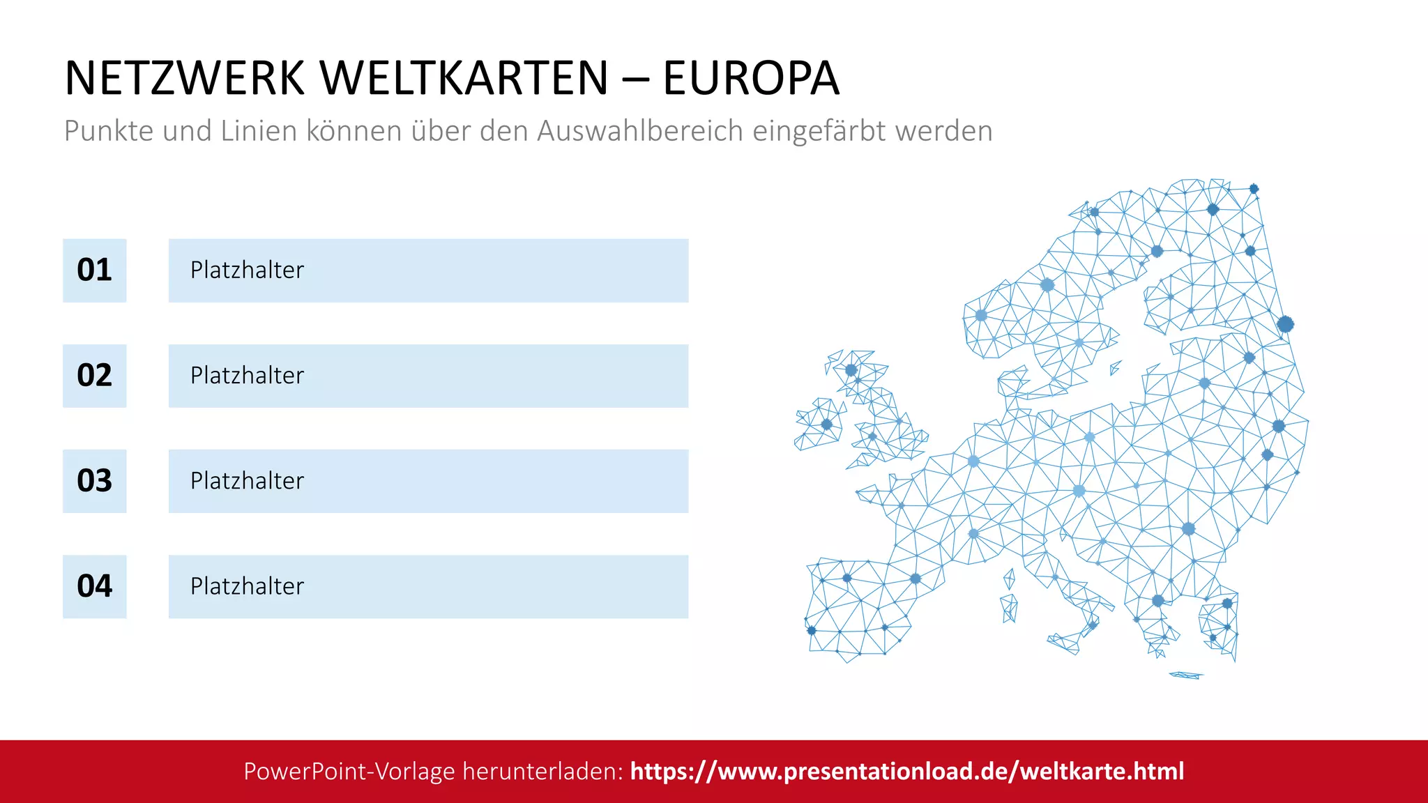 Platzhalter
Platzhalter
Platzhalter
Platzhalter
04
03
02
01
NETZWERK WELTKARTEN – EUROPA
Punkte und Linien können über den Auswahlbereich eingefärbt werden
PowerPoint-Vorlage herunterladen: https://www.presentationload.de/weltkarte.html
 