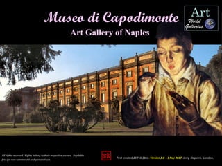 Art Gallery of Naples
All rights reserved. Rights belong to their respective owners. Available
free for non-commercial and personal use.
Museo di Capodimonte
First created 20 Feb 2011. Version 2.0 - 3 Nov 2017. Jerry Daperro. London.
 