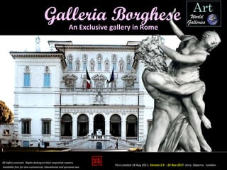 An Exclusive gallery in Rome
First created 18 Aug 2011. Version 2.0 - 24 Nov 2017. Jerry Daperro. London.
All rights reserved. Rights belong to their respective owners.
Available free for non-commercial, Educational and personal use.
Galleria Borghese
 