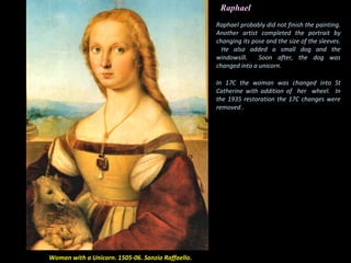 Raphael
Woman with a Unicorn. 1505-06. Sanzio Raffaello.
Raphael probably did not finish the painting.
Another artist completed the portrait by
changing its pose and the size of the sleeves.
He also added a small dog and the
windowsill. Soon after, the dog was
changed into a unicorn.
In 17C the woman was changed into St
Catherine with addition of her wheel. In
the 1935 restoration the 17C changes were
removed .
 