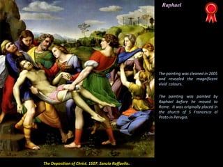 The Deposition of Christ. 1507. Sanzio Raffaello.
The painting was cleaned in 2005
and revealed the magnificent
vivid colours.
The painting was painted by
Raphael before he moved to
Rome. It was originally placed in
the church of S Francesco al
Prato in Perugia.
Raphael
 