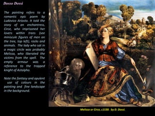 The painting refers to a
romantic epic poem by
Ludovico Ariosto. It told the
story of an enchantress,
Circe, who imprisoned her
lovers within trees (see
miniscule figures of men on
the tree, top left), rocks and
animals. The lady who sat in
a magic circle was probably
Melissa, who liberated the
victims from the spell. The
empty armour was a
reference to the trapped
knight of Astolpho.
Melissa or Circe, c1530. by D. Dossi.
Note the fantasy and opulent
use of colours in the
painting and fine landscape
in the background.
Dosso Dossi
 