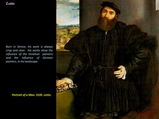 Portrait of a Man. 1535. Lotto.
Lotto
Born in Venice, his work is always
crisp and clear. His works show the
influence of the Venetian painters
and the influence of German
painters, in his landscape.
 