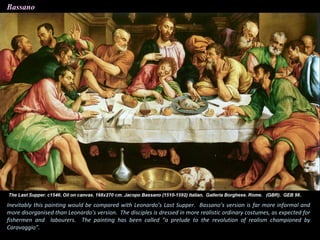 Bassano
Inevitably this painting would be compared with Leonardo’s Last Supper. Bassano’s version is far more informal and
more disorganised than Leonardo’s version. The disciples is dressed in more realistic ordinary costumes, as expected for
fishermen and labourers. The painting has been called “a prelude to the revolution of realism championed by
Caravaggio”.
 