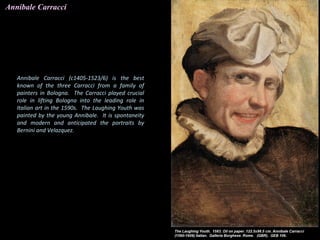 Annibale Carracci
Annibale Carracci (c1405-1523/6) is the best
known of the three Carracci from a family of
painters in Bologna. The Carracci played crucial
role in lifting Bologna into the leading role in
Italian art in the 1590s. The Laughing Youth was
painted by the young Annibale. It is spontaneity
and modern and anticipated the portraits by
Bernini and Velazquez.
 