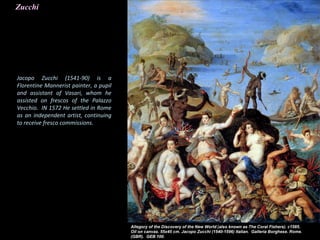 Zucchi
Jacopo Zucchi (1541-90) is a
Florentine Mannerist painter, a pupil
and assistant of Vasari, whom he
assisted on frescos of the Palazzo
Vecchio. IN 1572 He settled in Rome
as an independent artist, continuing
to receive fresco commissions.
 