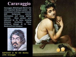 Self-Portrait as the Sick Bacchus.
c1593. Caravaggio
Caravaggio
Caravaggio, Michelangelo Merisi is the
most important Baroque painter. His
revolutionary technique used dramatic
dark background, selective
illuminations and strong lighting
contrasts. Many painters were
influenced by his styles, including
Artemisia Gentileschi, Ribera,
Honthorst, Georges de La Tour,
Rembrandt and Velazquez.
 