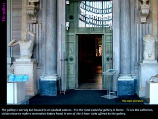 The gallery is not big but housed in an opulent palaces. It is the most exclusive gallery in Rome. To see the collection,
visitors have to make a reservation before hand, in one of the 2-hour slots offered by the gallery.
Thegallery
The main entrance
 