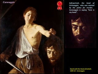 David with the Head of Goliath.
1609-10. Caravaggio.
Self-portrait, the head of
Caravaggio, who was wanted
by the police for murder.
Caravaggio is saying “here is
my head”.
Caravaggio
 