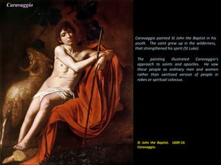 St John the Baptist. 1609-10.
Caravaggio.
Caravaggio painted St John the Baptist in his
youth. The saint grew up in the wilderness,
that strengthened his spirit (St Luke).
The painting illustrated Caravaggio’s
approach to saints and apostles. He saw
these people as ordinary men and women
rather than sanitised version of people in
robes or spiritual colossus.
Caravaggio
 