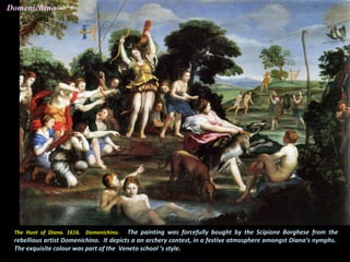 The Hunt of Diana. 1616. Domenichino. The painting was forcefully bought by the Scipione Borghese from the
rebellious artist Domenichino. It depicts a an archery contest, in a festive atmosphere amongst Diana’s nymphs.
The exquisite colour was part of the Veneto school ‘s style.
Domenichino
 