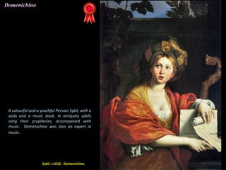 Sybil. c1616. Domenichino.
A colourful and a youthful Persian Sybil, with a
viola and a music book. In antiquity sybils
sang their prophecies, accompanied with
music. Domenichino was also an expert in
music.
Domenichino
 