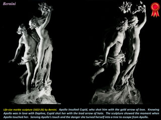 Life-size marble sculpture (1622-26) by Bernini. Apollo insulted Cupid, who shot him with the gold arrow of love. Knowing
Apollo was in love with Daphne, Cupid shot her with the lead arrow of hate. The sculpture showed the moment when
Apollo touched her. Sensing Apollo’s touch and the danger she turned herself into a tree to escape from Apollo.
Bernini
 
