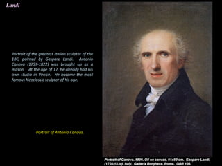 Landi
Portrait of Antonio Canova.
Portrait of the greatest Italian sculptor of the
18C, painted by Gaspare Landi. Antonio
Canova (1757-1822) was brought up as a
mason. At the age of 17, he already had his
own studio in Venice. He became the most
famous Neoclassic sculptor of his age.
 