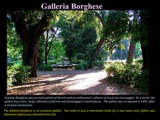 Galleria Borghese
The Galleria Borghese is an exclusive gallery. You need to buy a reservation ticket for a two hours visit, before your
admission before your allocated time slot.
Scipione Borghese was an early patron of Bernini and an enthusiastic collector of works by Caravaggio. As a result, the
gallery has a very large collection of Bernini and Caravaggio’s masterpieces. The gallery was re-opened in 1997, after
a 14 years restoration.
 