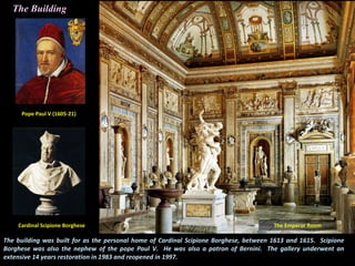 The building was built for as the personal home of Cardinal Scipione Borghese, between 1613 and 1615. Scipione
Borghese was also the nephew of the pope Paul V. He was also a patron of Bernini. The gallery underwent an
extensive 14 years restoration in 1983 and reopened in 1997.
The Building
Cardinal Scipione Borghese
Pope Paul V (1605-21)
The Emperor Room
 