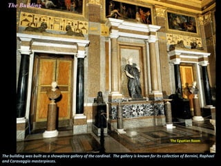 The building was built as a showpiece gallery of the cardinal. The gallery is known for its collection of Bernini, Raphael
and Caravaggio masterpieces.
The Egyptian Room
The Building
 