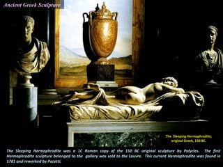 The Sleeping Hermaphrodite was a 1C Roman copy of the 150 BC original sculpture by Polycles. The first
Hermaphrodite sculpture belonged to the gallery was sold to the Louvre. This current Hermaphrodite was found in
1781 and reworked by Pacetti.
The Sleeping Hermaphrodite,
original Greek, 150 BC.
Ancient Greek Sculpture
 