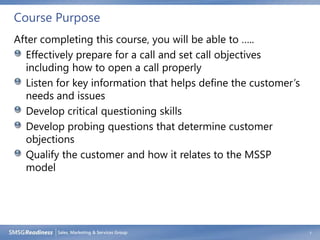 Course Purpose
After completing this course, you will be able to …..
  Effectively prepare for a call and set call objectives
  including how to open a call properly
  Listen for key information that helps define the customer’s
  needs and issues
  Develop critical questioning skills
  Develop probing questions that determine customer
  objections
  Qualify the customer and how it relates to the MSSP
  model




                                                                7
 