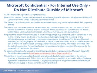 Microsoft Confidential - For Internal Use Only -
     Do Not Distribute Outside of Microsoft
© 2007 Microsoft Corporation. All rights reserved.
Microsoft®, Internet Explorer, and Windows® are either registered trademarks or trademarks of Microsoft
     Corporation in the United States and/or other countries.
The names of actual companies and products mentioned herein may be the trademarks of their respective
     owners.
THE CONTENTS OF THIS PACKAGE ARE FOR INFORMATIONAL AND TRAINING PURPOSES ONLY AND ARE PROVIDED "AS IS"
     WITHOUT WARRANTY OF ANY KIND, WHETHER EXPRESS OR IMPLIED, INCLUDING BUT NOT LIMITED TO THE IMPLIED
     WARRANTIES OF MERCHANTABILITY, FITNESS FOR A PARTICULAR PURPOSE, AND NON-INFRINGEMENT.
No part of the text or software included in this training package may be reproduced or transmitted in any
     form or by any means, electronic or mechanical, including photocopying, recording, or any
     information storage and retrieval system, without permission from Microsoft®. Because Microsoft
     must respond to changing market conditions, it should not be interpreted to be a commitment on the
     part of Microsoft, and Microsoft cannot guarantee the accuracy of any information presented after
     the date of publication. The names of actual companies and products mentioned herein may be the
     trademarks of their respective owners.
To obtain authorization for uses other than those specified above, please visit the Microsoft Copyright
     Permissions Web page at http://www.microsoft.com/about/legal/permissions
This content is proprietary and confidential, and is intended only for users described in the content
     provided in this document. This content and information is provided to you under a Non-Disclosure
     Agreement and cannot be distributed. Copying, disclosing all or any portion of the content and/or
     information included in this document is strictly prohibited.



                                                                                                            9
 
