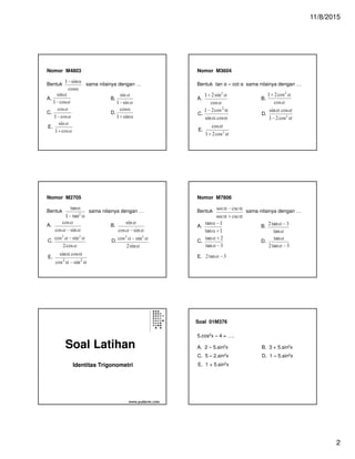 11/8/2015
2
Nomor M4803
Bentuk sama nilainya dengan …
A. B.
C. D.
E.
Nomor M3604
Bentuk tan α – cot α sama nilainya dengan …
A. B.
C. D.
E.
Nomor M2705
Bentuk sama nilainya dengan …
A. B.
C. D.
E.
Nomor M7806
Bentuk sama nilainya dengan …
A. B.
C. D.
E.
Soal Latihan
Identitas Trigonometri
www.yudarwi.com
Soal 01M376
A. 2 – 5.sin2x B. 3 + 5.sin2x
5.cos2x – 4 = ….
C. 5 – 2.sin2x D. 1 – 5.sin2x
E. 1 + 5.sin2x
 