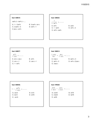 11/8/2015
3
Soal 02M518
A. 1 – 2.sin2x B. 3.cos2x + sin x
cos2x (1 – tan2x ) = ….
C. 2.cos2x – 3 D. tan2x – 1
E. tan x – sin2x
Soal 03M235
A. sin2x B. cos2x
= ……….
C. 1 – tan2x D. sin2x – 2
E. sin2x – cos2x
Soal 04M577
A. sin x + cos x B. sin2x
C. sin x + 1 D. cos x + 1
E. 1 – sin2x
= ……….
Soal 05M513
A. 2.csc x B. sec2x + 3
C. tan2x – 3 D. sin2x + 2.cos x
E. 3.sec x
+ = ……….
Soal 06M495
A. cos A B. sin A
C. tan A D. sin2A
E. –sin A
1 – = ……….
Soal 07M359
A. 2.sinA B. sin2A
C. 2.tanA D. tan2A
E. cot2A
– = ……….
 