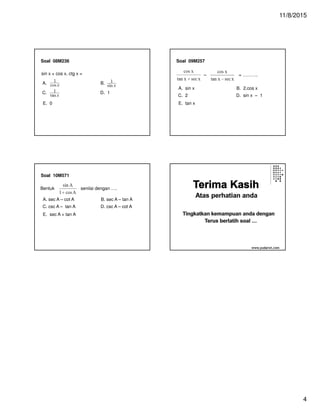11/8/2015
4
Soal 08M236
E. 0
sin x + cos x. ctg x =
A. B.
C. D. 1
Soal 09M257
A. sin x B. 2.cos x
C. 2 D. sin x – 1
E. tan x
– = ……….
Soal 10M571
A. sec A – cot A B. sec A – tan A
C. csc A – tan A D. csc A – cot A
E. sec A + tan A
Bentuk senilai dengan ….
www.yudarwi.com
 