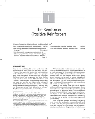 C h a p t e r

1
The Reinforcer
(Positive Reinforcer)
Behavior Analyst Certification Board 4th Edition Task List1
D-01. Use positive and negative reinforcement.	 Page 02

FK-10. Behavior, response, response class.	

Page 06

G-04. Explain behavioral concepts using nontechnical
language.2	
Throughout
FK-09. Distinguish among conceptual analysis of
behavior, experimental analysis of behavior, applied
behavior analysis, and behavioral service delivery.
	
Page 07

FK-11. Environment, stimulus, stimulus class.	

Page 03

Introduction
Many of you are taking this course to fill some silly
requirement or other; you roll your eyes and say,
“Whatever.” But watch out, because this course with this
book is liable to sneak up from behind and grab you
when you’re not looking. By the end of this course and
this book, some of you are going to say, “Wow, this has
really turned my head around. When I started to read
Chapter 1, I had no idea what behavior analysis was
and could care less. But now I know what it is, and I
want to do it—for the rest of my life—maybe. I want to
become a professional behavior analyst.” But right now
you skeptics are saying, “Yeah, right; give me a break!”
Well, be careful; and remember, we warned you.
1
Many of the concepts and terms on the task list will be used
throughout this book. We’ll list them at the start of any chapter that
discusses something new about that topic. But they will often pop
up in other chapters, so we highly recommend reading through
the whole book to gain a thorough understanding of all the basic
p
­ rinciples of behavior analysis.
2
Most of this book is devoted to explaining behavioral concepts ­ sing
u
everyday language. We’ve found that by the time students finish
r
­ eading it, they’re able to discuss complex behavioral principles in
a way that anyone can understand, not just a few behavior-analyst
nerds. But don’t worry, you’ll also become fluent in behavior-analysis
nerd speak.

We’ve written this book to turn you on to the principles of behavior and behavior analysis; we’ve written it
so you’ll understand all the principles of behavior, we’ve
written it so you’ll be able to understand how the behavioral world, our psychological world, works, we’ve
written it so you can get ready to use the principles of
behavior to build a better world, and we’ve written it so
you, if you want, can take the next step toward becoming a professional behavior analyst; and some of you
will want to take this next step.
Others of you already know you want to become
professional behavior analysts; and that means if you
want to become a behavior-analyst practitioner, you’ll
probably want to become a Board Certified Assistant
Behavior Analyst (BCaBA) when you get your bachelor’s degree or even a Board Certified Behavior Analyst
(BCBA) when you get your master’s degree. And a few
of you may end up getting your doctorate degree and
your BCBA-D!
Well, to become certified, at whatever level, you’ll
need to pass the certification exam; and you’ll need
to really know the principles of behavior to pass that
exam. But you’re in luck; not only is this book an outstanding introduction to the principles of behavior, we
1

M01_MALO9495_07_SE_C01.indd 1

02/09/13 7:05 PM

 