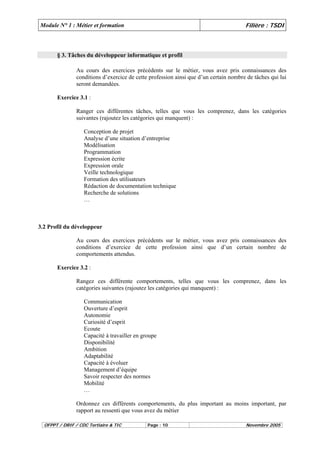 Module N° 1 : Métier et formation Filière : TSDI 
§ 3. Tâches du développeur informatique et profil 
Au cours des exercices précédents sur le métier, vous avez pris connaissances des 
conditions d’exercice de cette profession ainsi que d’un certain nombre de tâches qui lui 
seront demandées. 
Exercice 3.1 : 
Ranger ces différentes tâches, telles que vous les comprenez, dans les catégories 
suivantes (rajoutez les catégories qui manquent) : 
Conception de projet 
Analyse d’une situation d’entreprise 
Modélisation 
Programmation 
Expression écrite 
Expression orale 
Veille technologique 
Formation des utilisateurs 
Rédaction de documentation technique 
Recherche de solutions 
… 
3.2 Profil du développeur 
Au cours des exercices précédents sur le métier, vous avez pris connaissances des 
conditions d’exercice de cette profession ainsi que d’un certain nombre de 
comportements attendus. 
Exercice 3.2 : 
Rangez ces différente comportements, telles que vous les comprenez, dans les 
catégories suivantes (rajoutez les catégories qui manquent) : 
Communication 
Ouverture d’esprit 
Autonomie 
Curiosité d’esprit 
Ecoute 
Capacité à travailler en groupe 
Disponibilité 
Ambition 
Adaptabilité 
Capacité à évoluer 
Management d’équipe 
Savoir respecter des normes 
Mobilité 
… 
Ordonnez ces différents comportements, du plus important au moins important, par 
rapport au ressenti que vous avez du métier 
OFPPT / DRIF / CDC Tertiaire & TIC Page : 10 Novembre 2005 
 