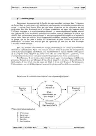 Module N° 1 : Métier et formation Filière : TSDI 
§ 4. Travail en groupe. 
Les groupes, à commencer par la famille, occupent une place importante dans l’expérience 
de chacun. Dans un contexte de travail, les réunions représentent des occasions de communication en 
groupe. Le succès d’une réunion débute par une bonne préparation tant du responsable que des 
participants. Les rôles d’animateur et de régulateur représentent un apport très important dans 
l’efficacité du groupe et la satisfaction des participants. Les remue-méninges et le groupe nominal 
sont représentatifs de ces nombreuses techniques de travail en groupe. Celles-ci sont de plus en plus 
utilisées dans les entreprises pour encourager la participation optimale des employés et atteindre la 
qualité totale. Toutes les méthodes de développement (descendantes ou objets) privilégient le travail 
de groupe, que ce soit pour la récolte des informations ou pour chacune des étapes de la 
modélisation. Les erreurs sont détectées plus tôt à plusieurs que tout seul. Au bout du compte 
l’efficacité est bien meilleure. 
Plus vous possédez d’information sur un sujet, meilleures sont vos chances d’interpréter ses 
éléments de façon objective. Après avoir consacré plusieurs heures à recueillir des renseignements 
sur le métier de développeur informatique, vous êtes maintenant en mesure d’émettre votre opinion 
et de comparer votre perception du métier avec celle des autres stagiaires. Cependant, avant 
d’entreprendre une discussion, vous devez connaître les principes d’une bonne communication. 
Dans l’exercice de ses fonctions, un informaticien est appelé à communiquer avec différentes 
personnes. Il discute avec les utilisateurs. Il travaille en groupe lors des phases de modélisation. Il 
rend compte de son travail lors des revues de détail et à son chef de projet. Par conséquent, 
l’informaticien a tout intérêt à appliquer correctement les principes de base de la communication. 
Le processus de communication comprend cinq composants principaux : 
Emetteur 
(Qui ?) 
Processus de la communication 
1. L’émetteur ; 
2. Le message ; 
3. Le récepteur ; 
4. Le code ; 
5. La rétroaction. 
Message 
(Dit quoi ?) 
Code 
(Comment ou par 
quel moyen ?) 
Récepteur 
(A qui ?) 
Rétroaction 
(Avec quel effet ?) 
OFPPT / DRIF / CDC Tertiaire & TIC Page : 11 Novembre 2005 
 