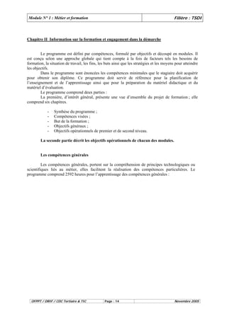 Module N° 1 : Métier et formation Filière : TSDI 
Chapitre II Information sur la formation et engagement dans la démarche 
Le programme est défini par compétences, formulé par objectifs et découpé en modules. Il 
est conçu selon une approche globale qui tient compte à la fois de facteurs tels les besoins de 
formation, la situation de travail, les fins, les buts ainsi que les stratégies et les moyens pour atteindre 
les objectifs. 
Dans le programme sont énoncées les compétences minimales que le stagiaire doit acquérir 
pour obtenir son diplôme. Ce programme doit servir de référence pour la planification de 
l’enseignement et de l’apprentissage ainsi que pour la préparation du matériel didactique et du 
matériel d’évaluation. 
Le programme comprend deux parties : 
La première, d’intérêt général, présente une vue d’ensemble du projet de formation ; elle 
comprend six chapitres. 
- Synthèse du programme ; 
- Compétences visées ; 
- But de la formation ; 
- Objectifs généraux ; 
- Objectifs opérationnels de premier et de second niveau. 
La seconde partie décrit les objectifs opérationnels de chacun des modules. 
Les compétences générales 
Les compétences générales, portent sur la compréhension de principes technologiques ou 
scientifiques liés au métier, elles facilitent la réalisation des compétences particulières. Le 
programme comprend 2592 heures pour l’apprentissage des compétences générales : 
OFPPT / DRIF / CDC Tertiaire & TIC Page : 14 Novembre 2005 
 