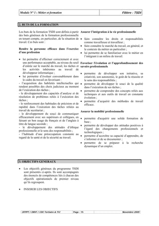 Module N° 1 : Métier et formation Filière : TSDI 
2. BUTS DE LA FORMATION 
Les buts de la formation TSDI sont définis à partir 
des buts généraux de la formation professionnelle 
en tenant compte, en particulier, de la situation de 
travail. Ces buts sont : 
Rendre la personne efficace dans l’exercice 
d’une profession 
• lui permettre d’effectuer correctement et avec 
une performance acceptable, au niveau du seuil 
d’entrée sur le marché du travail, les tâches et 
les activités inhérentes au travail de 
développeur informatique ; 
• lui permettre d’évoluer convenablement dans 
le cadre du travail en favorisant : 
- l’acquisition des habiletés intellectuelles qui 
rendent possibles des choix judicieux au moment 
de l’exécution des tâches ; 
- le développement des capacités d’analyse et de 
résolution de problèmes reliés à l’exécution des 
tâches ; 
- le renforcement des habitudes de précision et de 
rapidité dans l’exécution des tâches reliées au 
travail de secrétariat ; 
- le développement du souci de communiquer 
efficacement avec ses supérieurs et collègues, en 
faisant un bon usage du français et de l’anglais à 
titre de langue seconde ; 
- le développement des attitudes d’éthique 
professionnelle et le sens des responsabilités ; 
- l’habitude d’une préoccupation constante au 
regard de la santé et de la sécurité au travail. 
Assurer l’intégration à la vie professionnelle 
• faire connaître les droits et responsabilités 
comme travailleuse et travailleur ; 
• faire connaître le marché du travail, en général, et 
le contexte du métier en particulier ; 
• lui permettre de se familiariser avec le métier en 
l’intégrant à un milieu de travail. 
Favoriser l'évolution et l’approfondissement des 
savoirs professionnels 
• permettre de développer son initiative, sa 
créativité, son autonomie, le goût de la réussite et 
le sens des responsabilités ; 
• permettre de développer le souci de la qualité 
dans l’exécution de ses tâches ; 
• permettre de comprendre des concepts reliés aux 
techniques et aux outils de travail en constante 
évolution ; 
• permettre d’acquérir des méthodes de travail 
efficace. 
Assurer la mobilité professionnelle 
• permettre d'acquérir une solide formation de 
base ; 
• permettre de développer des attitudes positives à 
l’égard des changements professionnels et 
technologiques ; 
• permettre d’accroître sa capacité d’apprendre, de 
s’informer et de se documenter ; 
• permettre de se préparer à la recherche 
dynamique d’un emploi. 
3. OBJECTIFS GENERAUX 
• Les objectifs généraux du programme TSDI 
sont présentés ci-après. Ils sont accompagnés 
des énoncés de compétences liés à chacun des 
objectifs opérationnels de premier niveau 
qu’ils regroupent. 
• INSERER LES OBJECTIFS 
OFPPT / DRIF / CDC Tertiaire & TIC Page : 15 Novembre 2005 
 