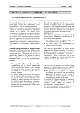 Module N° 1 : Métier et formation Filière : TSDI 
4. OBJECTIFS OPERATIONNELS DE PREMIER ET SECOND NIVEAU 
4.1 DEFINITION DES OBJECTIFS OPERATIONNELS 
Un objectif opérationnel de premier niveau est 
défini pour chacune des compétences visées 
conformément à leur présentation au chapitre 3 ; 
celles-ci sont structurées et articulées en un projet 
intégré de formation permettant de préparer le 
stagiaire à la pratique d’un métier. Cette 
organisation systémique des compétences produit 
des résultats qui dépassent ceux de la formation 
par éléments isolés. Une telle façon de procéder 
assure, en particulier, la progression harmonieuse 
d’un objectif à un autre, l’économie dans les 
apprentissages (en évitant les répétitions inutiles), 
l’intégration et le renforcement d’apprentissage, 
etc. 
Les objectifs opérationnels de premier niveau 
constituent les cibles principales et obligatoires de 
la formation et de l’apprentissage. Ils sont pris en 
considération pour l’évaluation aux fins de la 
sanction des études. Ils sont définis en fonction 
d’un comportement ou d’une situation et 
présentent, selon le cas, les caractéristiques 
suivantes : 
Les objectifs opérationnels de second niveau 
servent de repères quant aux apprentissages 
préalables à ceux qui sont directement requis pour 
l’atteinte d’un objectif de premier niveau. Ils sont 
groupés en fonction des précisions ou des phases 
de l’objectif opérationnel de premier niveau. 
REMARQUES 
Les objectifs opérationnels de premier et de 
second niveau supposent la distinction nette de 
deux paliers d’apprentissage : 
• au premier palier, les apprentissages qui 
concernent les savoirs préalables ; 
• au second palier, les apprentissages qui 
concernent la compétence. 
Les objectifs opérationnels de second niveau 
indiquent les savoirs préalables. Ils servent à 
préparer les stagiaires à entreprendre correctement 
les apprentissages directement nécessaires à 
l’acquisition d’une compétence. On devrait 
toujours les adapter aux besoins particuliers des 
stagiaires ou des groupes en formation. 
• Un objectif défini en fonction d’un 
comportement est un objectif relativement 
fermé qui décrit des actions et des résultats 
attendus du stagiaire au terme d’une étape de 
sa formation. L’évaluation porte sur les 
résultats attendus. 
• Un objectif défini en fonction d’une situation 
est un objectif relativement ouvert qui décrit 
les phases d’une situation éducative dans 
laquelle on place le stagiaire. Les produits et 
les résultats varient d’un stagiaire à un autre. 
L’évaluation porte sur la participation du 
stagiaire aux activités proposées selon le plan 
de mise en situation 
Les objectifs opérationnels de premier niveau 
guident les apprentissages que les stagiaires 
doivent faire pour acquérir une compétence : 
• Les précisions ou les phases de l’objectif 
déterminent ou orientent des apprentissages 
particuliers à réaliser, ce qui permet le 
développement d’une compétence de façon 
progressive par élément ou par étape. 
L’ensemble de l’objectif détermine ou oriente des 
apprentissages globaux, d’intégration et de 
synthèse ; cela permet de parfaire le 
développement d’une compétence. 
des activités particulières pour les précisions ou 
des phases des objectifs de premier niveau. 
OFPPT / DRIF / CDC Tertiaire & TIC Page : 16 Novembre 2005 
 