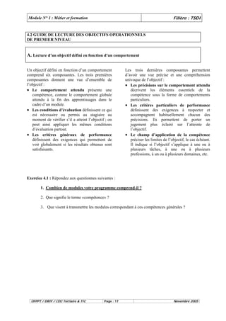 Module N° 1 : Métier et formation Filière : TSDI 
4.2 GUIDE DE LECTURE DES OBJECTIFS OPERATIONNELS 
DE PREMIER NIVEAU 
A. Lecture d’un objectif défini en fonction d’un comportement 
Un objectif défini en fonction d’un comportement 
comprend six composantes. Les trois premières 
composantes donnent une vue d’ensemble de 
l’objectif : 
• Le comportement attendu présente une 
compétence, comme le comportement globale 
attendu à la fin des apprentissages dans le 
cadre d’un module. 
• Les conditions d’évaluation définissent ce qui 
est nécessaire ou permis au stagiaire au 
moment de vérifier s’il a atteint l’objectif ; on 
peut ainsi appliquer les mêmes conditions 
d’évaluation partout. 
• Les critères généraux de performance 
définissent des exigences qui permettent de 
voir globalement si les résultats obtenus sont 
satisfaisants. 
Les trois dernières composantes permettent 
d’avoir une vue précise et une compréhension 
univoque de l’objectif : 
• Les précisions sur le comportement attendu 
décrivent les éléments essentiels de la 
compétence sous la forme de comportements 
particuliers. 
• Les critères particuliers de performance 
définissent des exigences à respecter et 
accompagnent habituellement chacun des 
précisions. Ils permettent de porter un 
jugement plus éclairé sur l’atteinte de 
l’objectif. 
• Le champ d’application de la compétence 
préciser les limites de l’objectif, le cas échéant. 
Il indique si l’objectif s’applique à une ou à 
plusieurs tâches, à une ou à plusieurs 
professions, à un ou à plusieurs domaines, etc. 
Exercice 4.1 : Répondez aux questionnes suivantes : 
1. Combien de modules votre programme comprend-il ? 
2. Que signifie le terme «compétence» ? 
3. Que visent à transmettre les modules correspondant à ces compétences générales ? 
OFPPT / DRIF / CDC Tertiaire & TIC Page : 17 Novembre 2005 
 