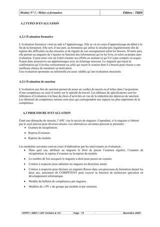 Module N° 1 : Métier et formation Filière : TSDI 
A.2 TYPES D’EVALUATION 
A.2.1 Évaluation formative 
L’évaluation formative vient en aide à l’apprentissage. Elle se vit en cours d’apprentissage du début à la 
fin de la formation. Elle sert, d’une part, au formateur qui utilise le résultat pris régulièrement afin de 
repérer des difficultés ou des réussites et de réguler de son enseignement selon les besoins. D’autre part, 
elle permet au stagiaire de s’ajuster en fonction des informations qu’on lui livre, et selon sa propre auto 
évaluation. Il peut ainsi voir où il doit orienter ses efforts en sachant ce qu’il n’a pas compris ou acquis. 
Il peut donc poursuivre ses apprentissages avec un éclairage nouveau. Le stagiaire qui reçoit la 
confirmation qu’il évolue correctement ou celui qui reçoit le soutien dont il a besoin pour réussir a une 
meilleure chance de maintenir sa motivation. 
Une évaluation spontanée ou informelle est aussi valable qu’une évaluation structurée. 
A.2.1 Évaluation de sanction 
L’évaluation aux fins de sanction permet de poser un verdict de succès ou d’échec dans l’acquisition 
d’une compétence au seuil d’entrée sur le marché du travail. Les tableaux de spécifications sont les 
références d’évaluation à la base du choix d’activités en vue de la rédaction des épreuves de sanction. 
Les éléments de compétence retenus sont ceux qui correspondent aux aspects les plus importants de la 
compétence. 
A.3 PROCEDURE D’EVALUATION 
Étant une démarche de réussite, l’APC vise le succès du stagiaire. Cependant, si le stagiaire n’obtient 
pas le seuil précisé pour diverses raisons. Les alternatives suivantes peuvent se présenter : 
• Examen de récupération. 
• Reprise d’examen. 
• Reprise du module. 
Les modalités suivantes sont en cours d’élaboration par les intervenants en évaluation : 
• Dans quel cas, attribuer au stagiaire le droit de passer l’examen régulier, l’examen de 
récupération, la reprise d’examen ou la reprise du module. 
• Le nombre de fois auxquels le stagiaire a droit pour passer un examen. 
• Critères à respecter pour admettre un stagiaire en deuxième année. 
• Critères à respecter pour déclarer un stagiaire Réussi dans son processus de formation durant les 
deux ans, autrement dit COMPÈTENT pour exercer la fonction de technicien spécialisé en 
développement informatique. 
• Modèle du bulletin de compétences par stagiaire. 
• Modèles de « PV » du groupe par module et par semestre. 
OFPPT / DRIF / CDC Tertiaire & TIC Page : 19 Novembre 2005 
 