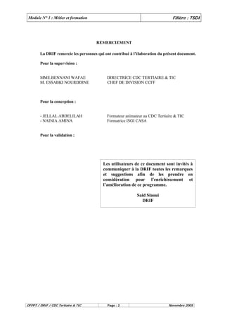 Module N° 1 : Métier et formation Filière : TSDI 
REMERCIEMENT 
La DRIF remercie les personnes qui ont contribué à l’élaboration du présent document. 
Pour la supervision : 
MME.BENNANI WAFAE DIRECTRICE CDC TERTIAIRE & TIC 
M. ESSABKI NOURDDINE CHEF DE DIVISION CCFF 
Pour la conception : 
- JELLAL ABDELILAH Formateur animateur au CDC Tertiaire & TIC 
- NAINIA AMINA Formatrice ISGI CASA 
Pour la validation : 
Les utilisateurs de ce document sont invités à 
communiquer à la DRIF toutes les remarques 
et suggestions afin de les prendre en 
considération pour l’enrichissement et 
l’amélioration de ce programme. 
Said Slaoui 
DRIF 
OFPPT / DRIF / CDC Tertiaire & TIC Page : 2 Novembre 2005 
 