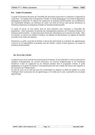 Module N° 1 : Métier et formation Filière : TSDI 
B.4 Guide d’évaluation 
Le guide d’évaluation fait partie de l’ensemble des documents requis pour se conformer à l’approche de 
curriculum. Il complète donc le Programme d’études, le Guide pédagogique et le Guide d’organisation 
pédagogique et matérielle. Il s’adresse aux inspecteurs en formation professionnelle, aux coordinateurs, 
aux responsables désignés, aux directeurs de centre, aux chefs de travaux ainsi qu’aux formatrices ou 
formateurs dispensant un programme d’études en formation professionnelle. 
Ce guide est divisé en trois parties dont les deux premières sont communes à l’ensemble des 
programmes. Dans la première, on présente des renseignements généraux sur l’évaluation formative en 
formation professionnelle. La deuxième partie fournit des informations sur la sanction des études. Dans 
la troisième, on retrouve les tableaux d’analyse, les tableaux de spécifications, les rapports de données 
recueillies et les fiches d’évaluation. 
Finalement, ce guide a pour but de faciliter à chacun des intervenants en évaluation des apprentissages 
l’exercice de sa responsabilité et permettre ainsi de certifier, à partir d’outils rigoureux, les études en 
formation professionnelle. 
B.5 PLAN DE COURS 
Le plan de cours est un outil de travail personnel au formateur. Il sert à planifier le cours en précisant les 
stratégies d’enseignement, les moyens nécessaires, les activités d’apprentissage et les évaluations 
formatives à faire en s’appuyant sur les éléments présents dans le programme d’étude, le guide 
pédagogique et le guide d’évaluation. Cette planification doit tenir compte des besoins des stagiaires et 
des ressources de l’établissement. 
Le plan de cours est un outil qui peut être communiqué au stagiaire au début du module et ce pour 
l’impliquer dans le processus de son apprentissage et le rendre par la suite, responsable de son propre 
apprentissage. 
OFPPT / DRIF / CDC Tertiaire & TIC Page : 21 Novembre 2005 
 