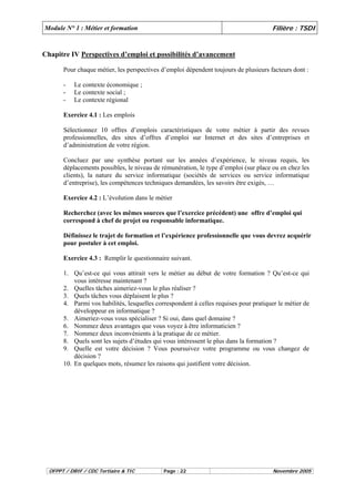 Module N° 1 : Métier et formation Filière : TSDI 
Chapitre IV Perspectives d’emploi et possibilités d’avancement 
Pour chaque métier, les perspectives d’emploi dépendent toujours de plusieurs facteurs dont : 
- Le contexte économique ; 
- Le contexte social ; 
- Le contexte régional 
Exercice 4.1 : Les emplois 
Sélectionnez 10 offres d’emplois caractéristiques de votre métier à partir des revues 
professionnelles, des sites d’offres d’emploi sur Internet et des sites d’entreprises et 
d’administration de votre région. 
Concluez par une synthèse portant sur les années d’expérience, le niveau requis, les 
déplacements possibles, le niveau de rémunération, le type d’emploi (sur place ou en chez les 
clients), la nature du service informatique (sociétés de services ou service informatique 
d’entreprise), les compétences techniques demandées, les savoirs être exigés, … 
Exercice 4.2 : L’évolution dans le métier 
Recherchez (avec les mêmes sources que l’exercice précédent) une offre d’emploi qui 
correspond à chef de projet ou responsable informatique. 
Définissez le trajet de formation et l’expérience professionnelle que vous devrez acquérir 
pour postuler à cet emploi. 
Exercice 4.3 : Remplir le questionnaire suivant. 
1. Qu’est-ce qui vous attirait vers le métier au début de votre formation ? Qu’est-ce qui 
vous intéresse maintenant ? 
2. Quelles tâches aimeriez-vous le plus réaliser ? 
3. Quels tâches vous déplaisent le plus ? 
4. Parmi vos habilités, lesquelles correspondent à celles requises pour pratiquer le métier de 
développeur en informatique ? 
5. Aimeriez-vous vous spécialiser ? Si oui, dans quel domaine ? 
6. Nommez deux avantages que vous voyez à être informaticien ? 
7. Nommez deux inconvénients à la pratique de ce métier. 
8. Quels sont les sujets d’études qui vous intéressent le plus dans la formation ? 
9. Quelle est votre décision ? Vous poursuivez votre programme ou vous changez de 
décision ? 
10. En quelques mots, résumez les raisons qui justifient votre décision. 
OFPPT / DRIF / CDC Tertiaire & TIC Page : 22 Novembre 2005 
 